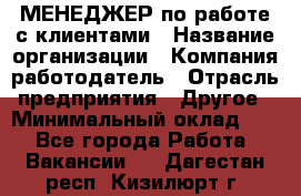 МЕНЕДЖЕР по работе с клиентами › Название организации ­ Компания-работодатель › Отрасль предприятия ­ Другое › Минимальный оклад ­ 1 - Все города Работа » Вакансии   . Дагестан респ.,Кизилюрт г.